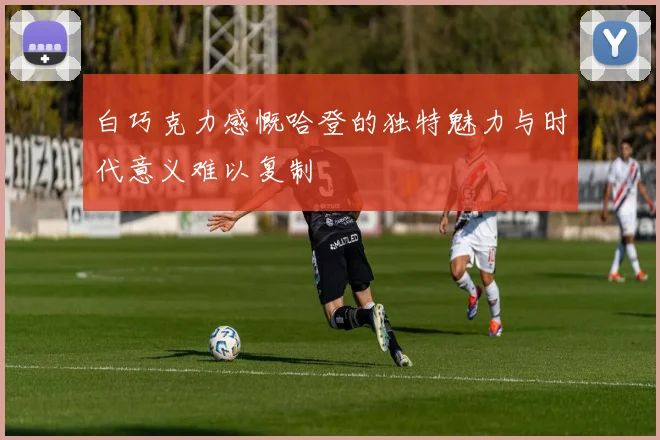 白巧克力感慨哈登的独特魅力与时代意义难以复制