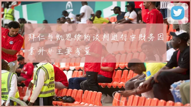 拜仁与凯恩续约谈判进行中财务因素并非主要考量