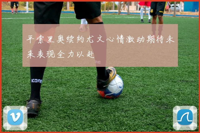 平索里奥续约尤文心情激动期待未来表现全力以赴