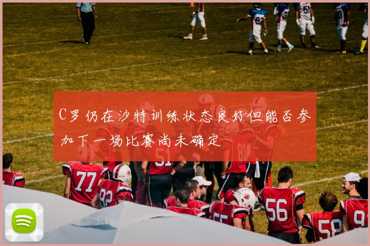C罗仍在沙特训练状态良好但能否参加下一场比赛尚未确定