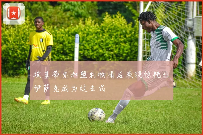埃基蒂克加盟利物浦后表现惊艳让伊萨克成为过去式