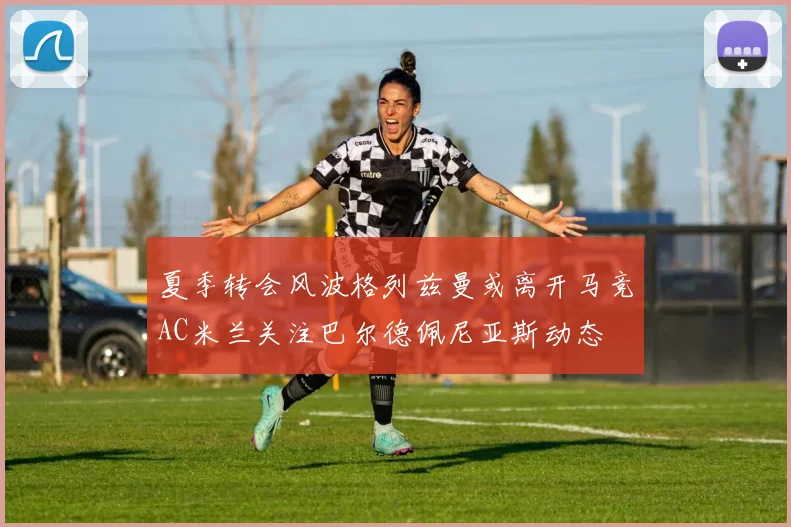 夏季转会风波格列兹曼或离开马竞AC米兰关注巴尔德佩尼亚斯动态