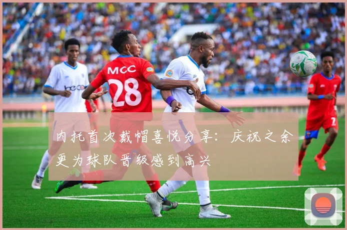 内托首次戴帽喜悦分享：庆祝之余更为球队晋级感到高兴
