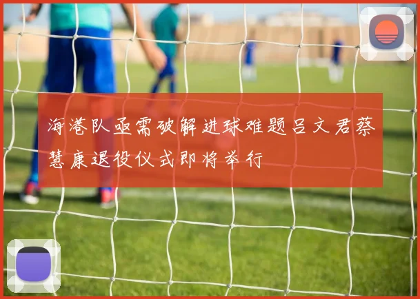 海港队亟需破解进球难题吕文君蔡慧康退役仪式即将举行