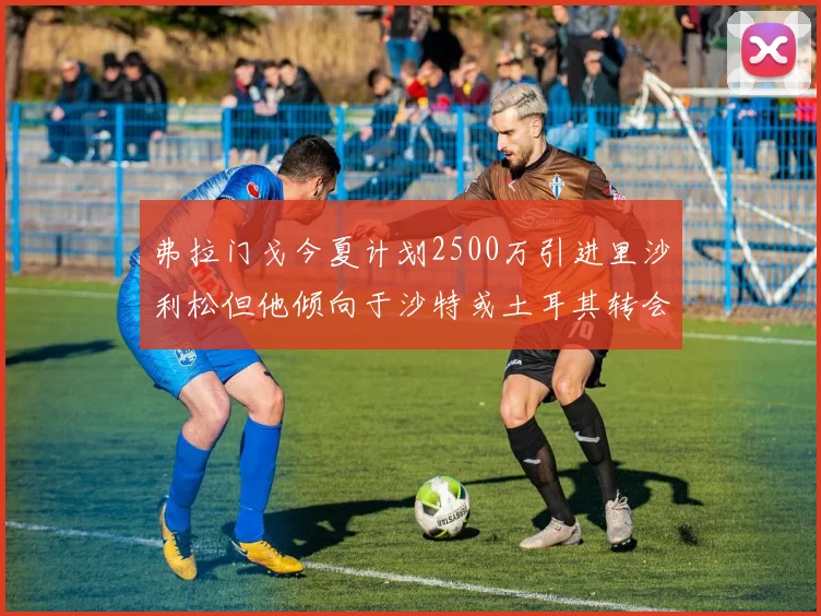弗拉门戈今夏计划2500万引进里沙利松但他倾向于沙特或土耳其转会