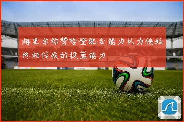 梅里尔称赞哈登配合能力认为他始终相信我的投篮能力
