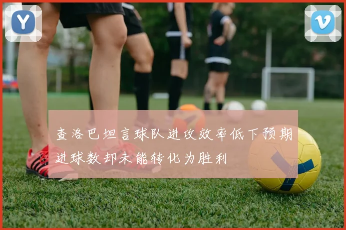 查洛巴坦言球队进攻效率低下预期进球数却未能转化为胜利