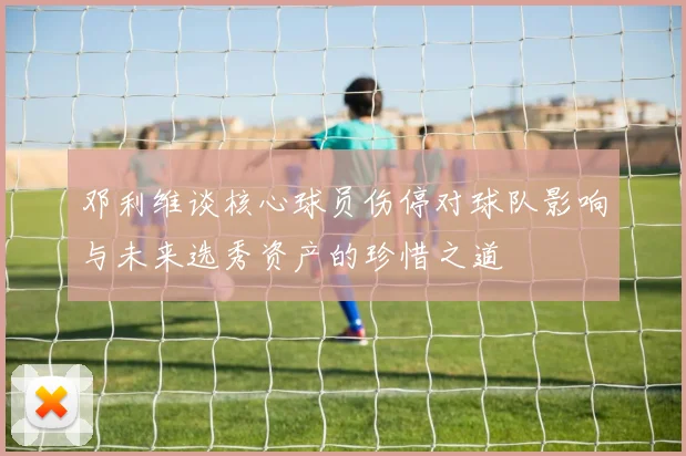 邓利维谈核心球员伤停对球队影响与未来选秀资产的珍惜之道