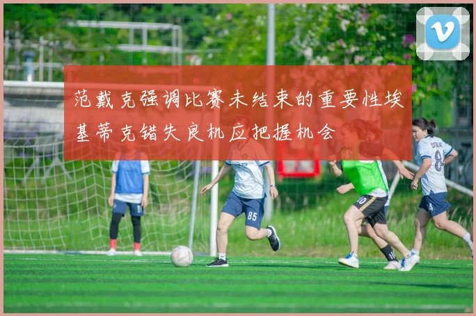 范戴克强调比赛未结束的重要性埃基蒂克错失良机应把握机会