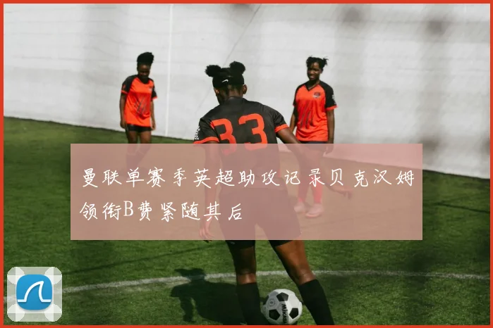 曼联单赛季英超助攻记录贝克汉姆领衔B费紧随其后